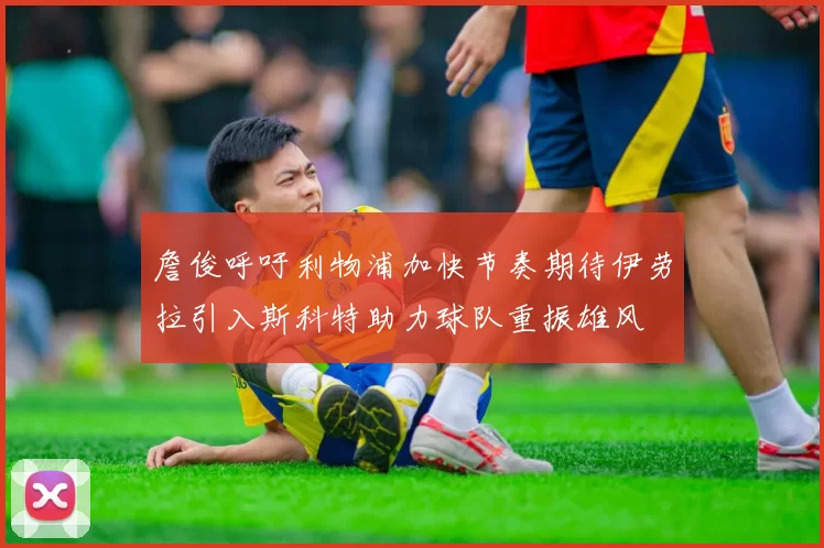 詹俊呼吁利物浦加快节奏期待伊劳拉引入斯科特助力球队重振雄风