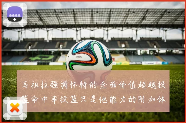 马祖拉强调怀特的全面价值超越投篮命中率投篮只是他能力的附加体现
