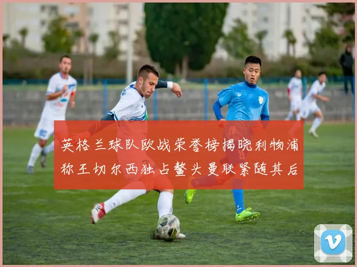 英格兰球队欧战荣誉榜揭晓利物浦称王切尔西独占鳌头曼联紧随其后
