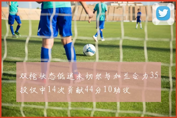 双枪状态低迷米切尔与加兰合力35投仅中14次贡献44分10助攻