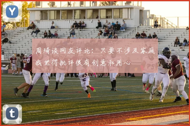 周琦谈网友评论：只要不涉及家庭我觉得批评很有创意和用心