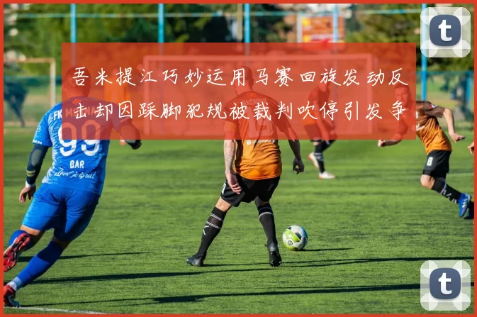 吾米提江巧妙运用马赛回旋发动反击却因踩脚犯规被裁判吹停引发争议